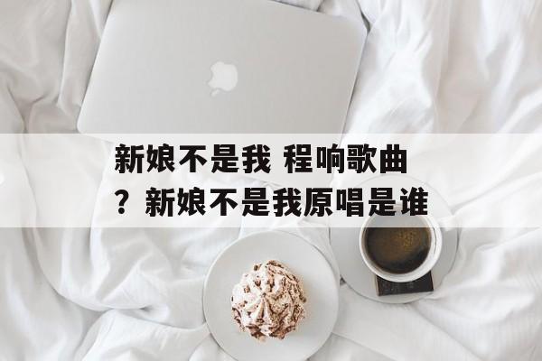 新娘不是我 程响歌曲？新娘不是我原唱是谁-第1张图片-