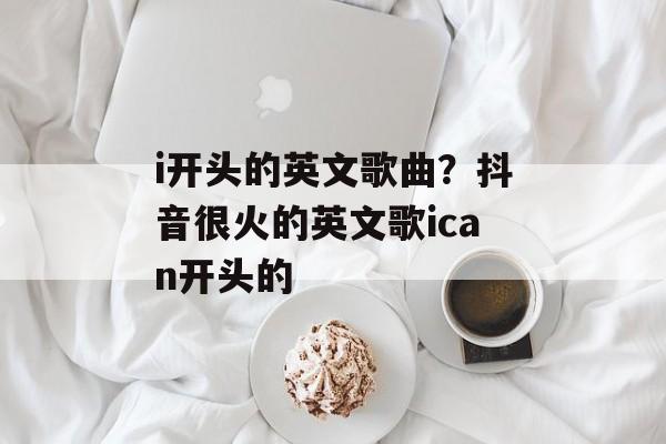 i开头的英文歌曲？抖音很火的英文歌ican开头的-第1张图片-