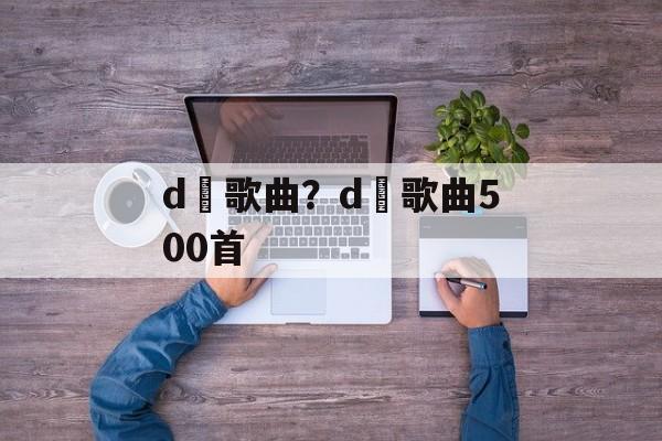 d亅歌曲？d亅歌曲500首-第1张图片-