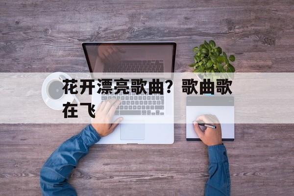 花开漂亮歌曲？歌曲歌在飞-第1张图片-