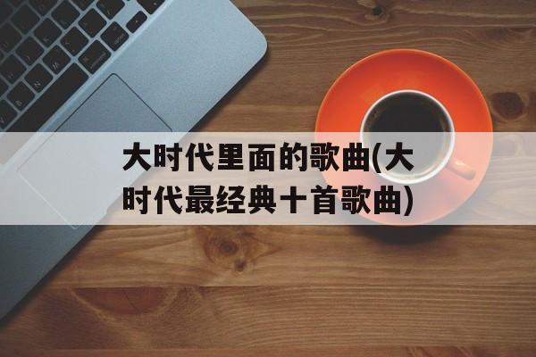 大时代里面的歌曲(大时代最经典十首歌曲)-第1张图片-