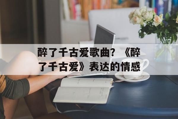 醉了千古爱歌曲？《醉了千古爱》表达的情感-第1张图片-