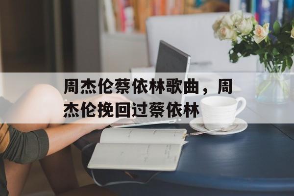 周杰伦蔡依林歌曲，周杰伦挽回过蔡依林-第1张图片-