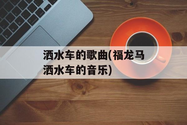 洒水车的歌曲(福龙马洒水车的音乐)-第1张图片-