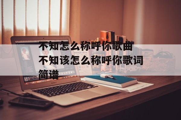 不知怎么称呼你歌曲 不知该怎么称呼你歌词简谱-第1张图片-
