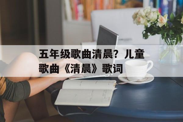 五年级歌曲清晨？儿童歌曲《清晨》歌词-第1张图片-