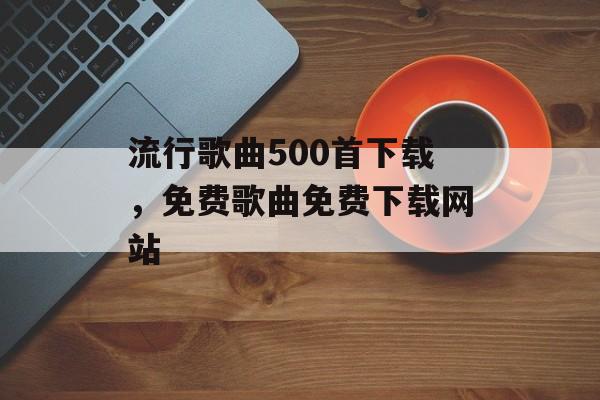 流行歌曲500首下载，免费歌曲免费下载网站-第1张图片-