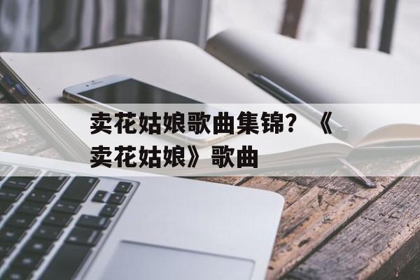 卖花姑娘歌曲集锦？《卖花姑娘》歌曲-第1张图片-
