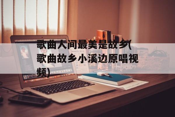 歌曲人间最美是故乡(歌曲故乡小溪边原唱视频)-第1张图片-