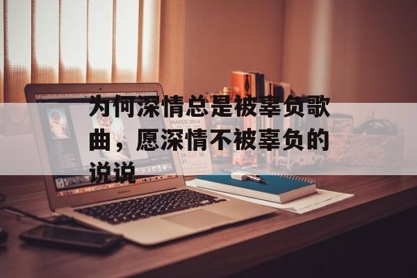为何深情总是被辜负歌曲，愿深情不被辜负的说说-第1张图片-