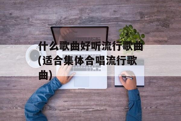 什么歌曲好听流行歌曲(适合集体合唱流行歌曲)-第1张图片-