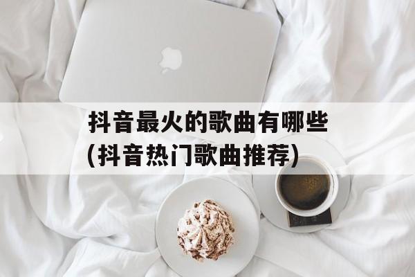 抖音最火的歌曲有哪些(抖音热门歌曲推荐)-第1张图片-