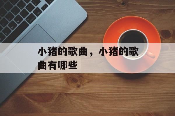 小猪的歌曲，小猪的歌曲有哪些-第1张图片-