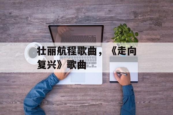 壮丽航程歌曲，《走向复兴》歌曲-第1张图片-