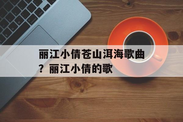丽江小倩苍山洱海歌曲？丽江小倩的歌-第1张图片-