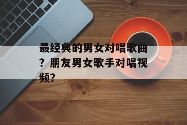 最经典的男女对唱歌曲？朋友男女歌手对唱视频？-第1张图片-