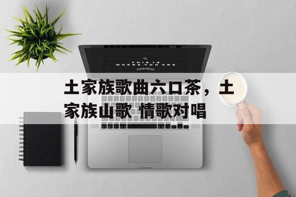 土家族歌曲六口茶，土家族山歌 情歌对唱-第1张图片-