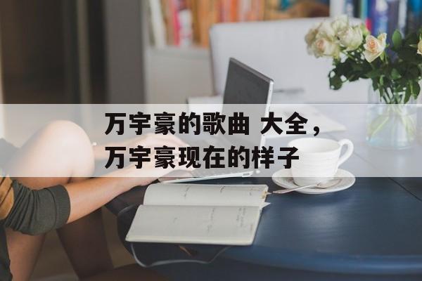 万宇豪的歌曲 大全，万宇豪现在的样子-第1张图片-