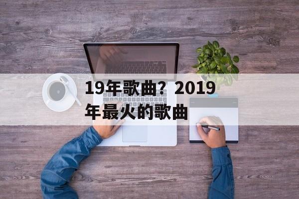 19年歌曲？2019年最火的歌曲-第1张图片-