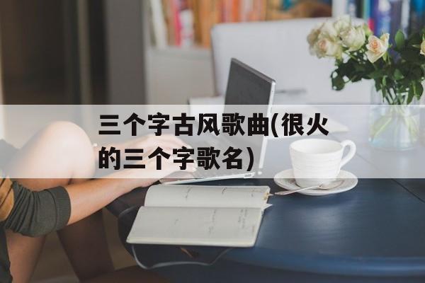 三个字古风歌曲(很火的三个字歌名)-第1张图片-