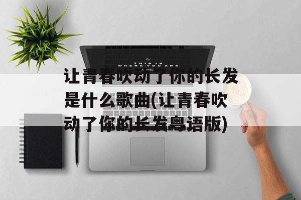 让青春吹动了你的长发是什么歌曲(让青春吹动了你的长发粤语版)-第1张图片-