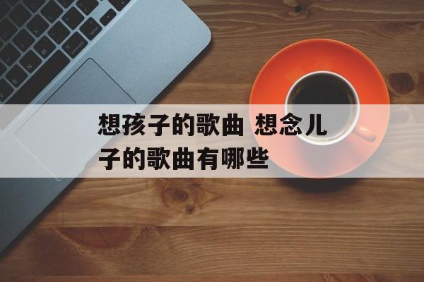 想孩子的歌曲 想念儿子的歌曲有哪些-第1张图片-