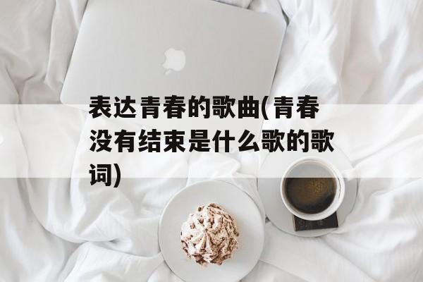 表达青春的歌曲(青春没有结束是什么歌的歌词)-第1张图片-