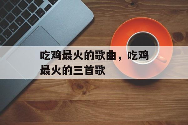 吃鸡最火的歌曲，吃鸡最火的三首歌-第1张图片-