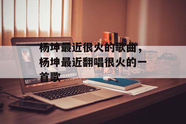 杨坤最近很火的歌曲，杨坤最近翻唱很火的一首歌-第1张图片-