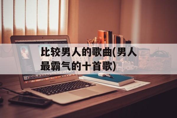 比较男人的歌曲(男人最霸气的十首歌)-第1张图片-