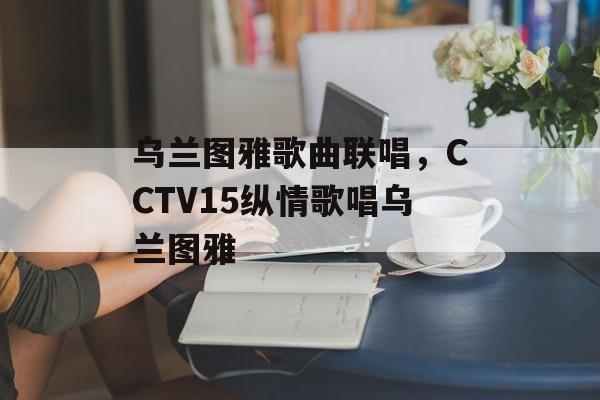 乌兰图雅歌曲联唱，CCTV15纵情歌唱乌兰图雅-第1张图片-