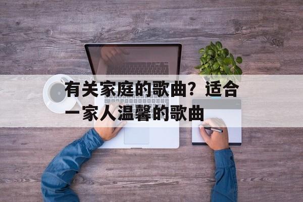 有关家庭的歌曲？适合一家人温馨的歌曲-第1张图片-