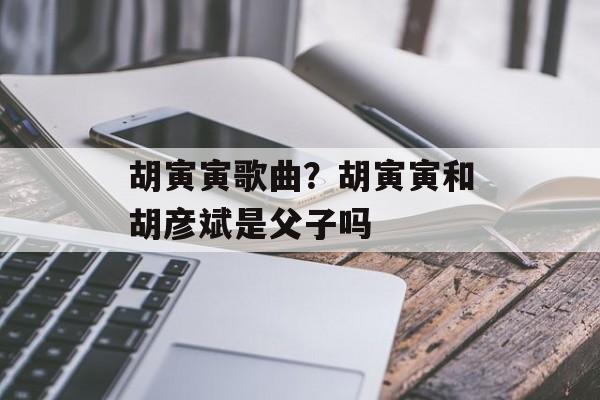 胡寅寅歌曲？胡寅寅和胡彦斌是父子吗-第1张图片-