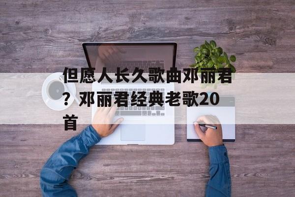 但愿人长久歌曲邓丽君？邓丽君经典老歌20首-第1张图片-