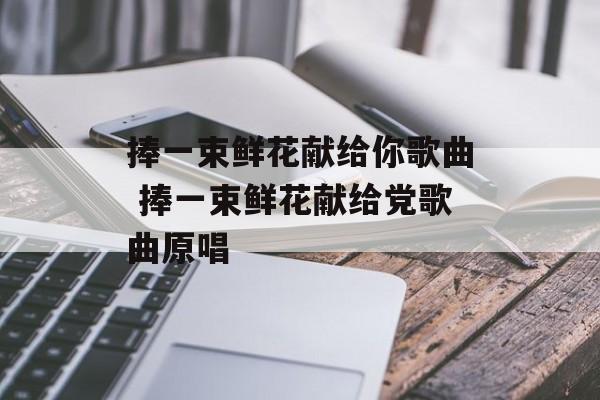 捧一束鲜花献给你歌曲 捧一束鲜花献给党歌曲原唱-第1张图片-