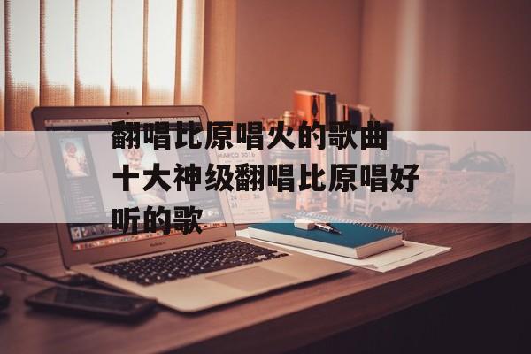 翻唱比原唱火的歌曲 十大神级翻唱比原唱好听的歌-第1张图片-