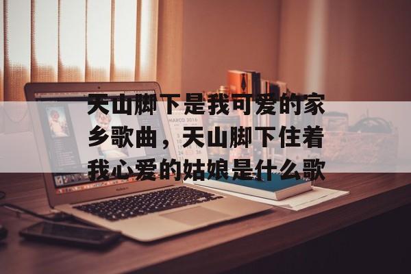 天山脚下是我可爱的家乡歌曲，天山脚下住着我心爱的姑娘是什么歌-第1张图片-
