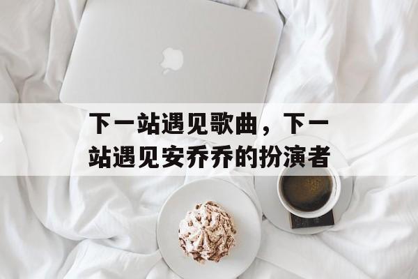 下一站遇见歌曲，下一站遇见安乔乔的扮演者-第1张图片-