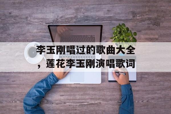 李玉刚唱过的歌曲大全，莲花李玉刚演唱歌词-第1张图片-