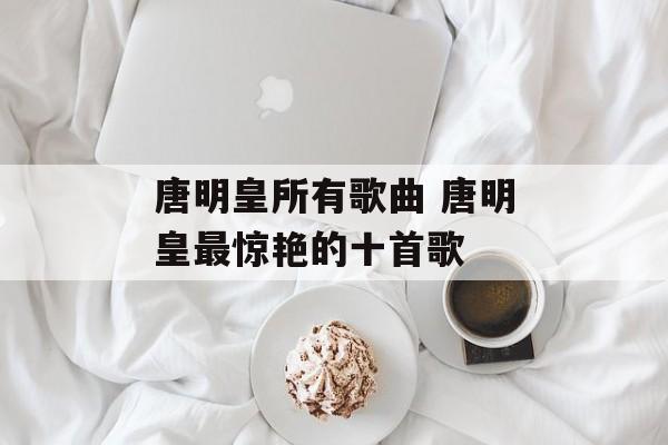 唐明皇所有歌曲 唐明皇最惊艳的十首歌-第1张图片-