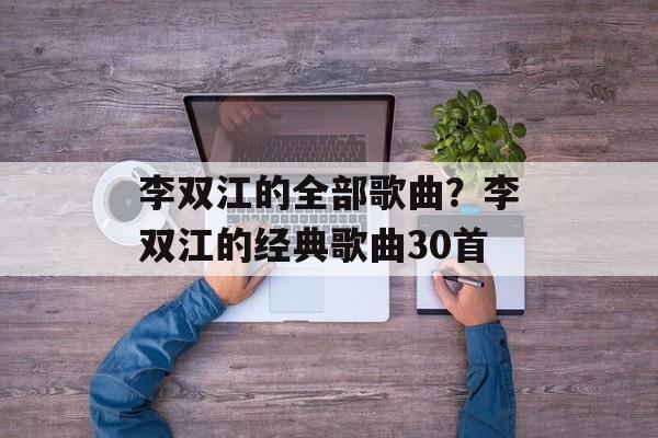 李双江的全部歌曲？李双江的经典歌曲30首-第1张图片-