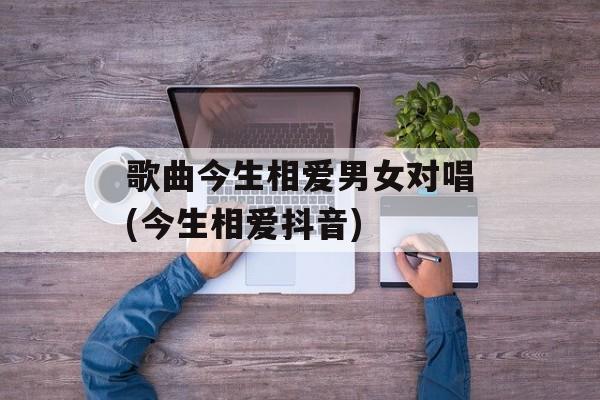 歌曲今生相爱男女对唱(今生相爱抖音)-第1张图片-
