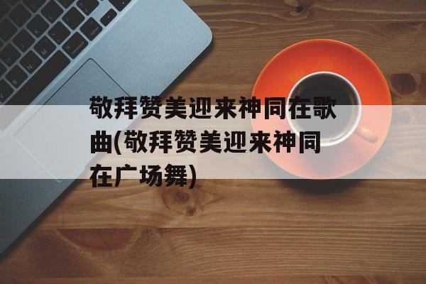 敬拜赞美迎来神同在歌曲(敬拜赞美迎来神同在广场舞)-第1张图片-