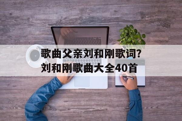 歌曲父亲刘和刚歌词？刘和刚歌曲大全40首-第1张图片-