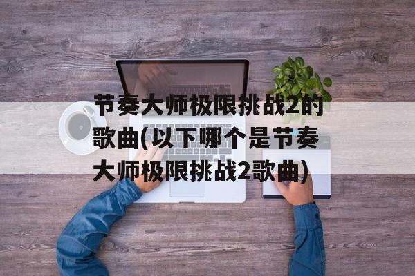 节奏大师极限挑战2的歌曲(以下哪个是节奏大师极限挑战2歌曲)-第1张图片-