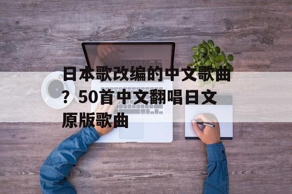 日本歌改编的中文歌曲？50首中文翻唱日文原版歌曲-第1张图片-