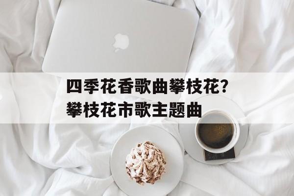 四季花香歌曲攀枝花？攀枝花市歌主题曲-第1张图片-