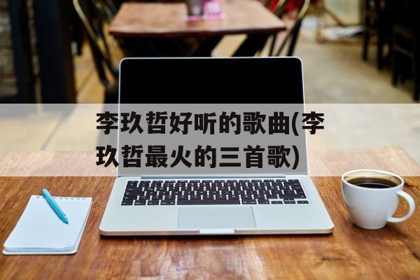 李玖哲好听的歌曲(李玖哲最火的三首歌)-第1张图片-