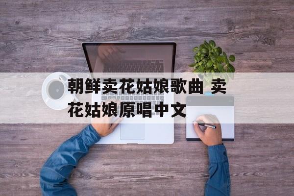 朝鲜卖花姑娘歌曲 卖花姑娘原唱中文-第1张图片-