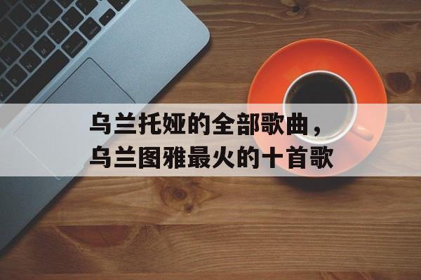 乌兰托娅的全部歌曲，乌兰图雅最火的十首歌-第1张图片-